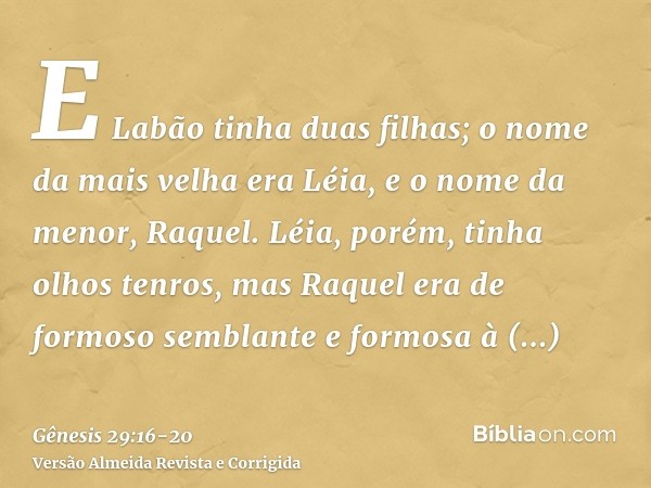 E Labão tinha duas filhas; o nome da mais velha era Léia, e o nome da menor, Raquel.Léia, porém, tinha olhos tenros, mas Raquel era de formoso semblante e formo