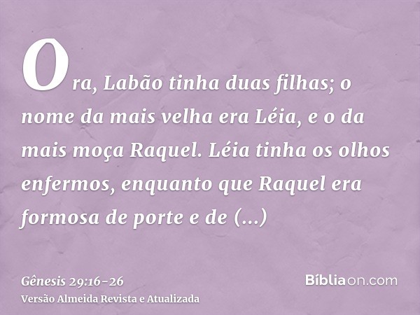 Ora, Labão tinha duas filhas; o nome da mais velha era Léia, e o da mais moça Raquel.Léia tinha os olhos enfermos, enquanto que Raquel era formosa de porte e de