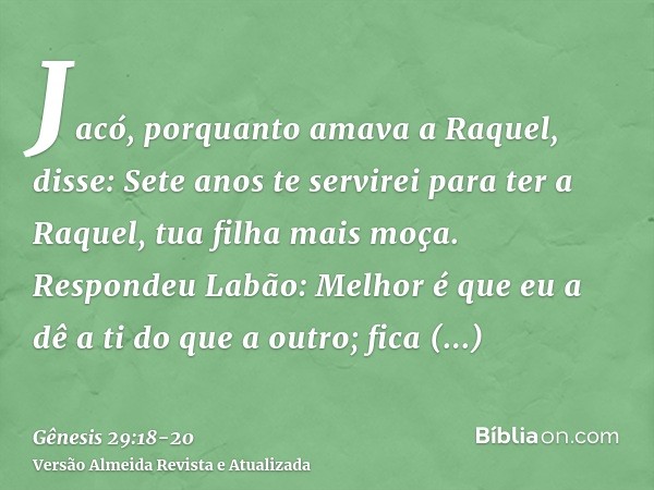 Jacó, porquanto amava a Raquel, disse: Sete anos te servirei para ter a Raquel, tua filha mais moça.Respondeu Labão: Melhor é que eu a dê a ti do que a outro; f