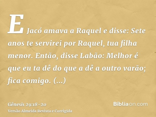 E Jacó amava a Raquel e disse: Sete anos te servirei por Raquel, tua filha menor.Então, disse Labão: Melhor é que eu ta dê do que a dê a outro varão; fica comig