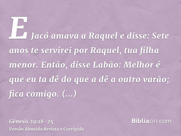 E Jacó amava a Raquel e disse: Sete anos te servirei por Raquel, tua filha menor.Então, disse Labão: Melhor é que eu ta dê do que a dê a outro varão; fica comig