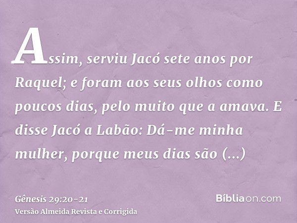 Assim, serviu Jacó sete anos por Raquel; e foram aos seus olhos como poucos dias, pelo muito que a amava.E disse Jacó a Labão: Dá-me minha mulher, porque meus d