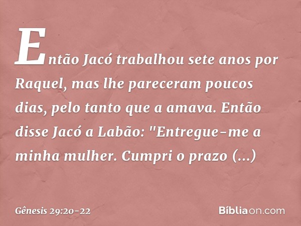 Então Jacó trabalhou sete anos por Raquel, mas lhe pareceram poucos dias, pelo tanto que a ama­va. Então disse Jacó a Labão: "Entregue-me a minha mulher. Cumpri