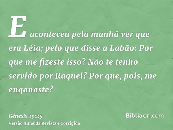 E aconteceu pela manhã ver que era Léia; pelo que disse a Labão: Por que me fizeste isso? Não te tenho servido por Raquel? Por que, pois, me enganaste?