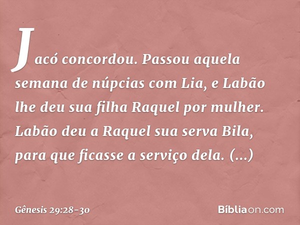 Jacó concordou. Passou aquela semana de núpcias com Lia, e Labão lhe deu sua filha Raquel por mulher. Labão deu a Raquel sua serva Bila, para que ficasse a serv