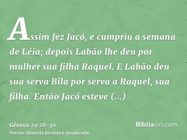 Assim fez Jacó, e cumpriu a semana de Léia; depois Labão lhe deu por mulher sua filha Raquel.E Labão deu sua serva Bila por serva a Raquel, sua filha.Então Jacó