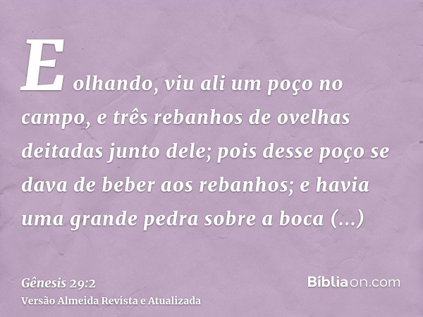 E olhando, viu ali um poço no campo, e três rebanhos de ovelhas deitadas junto dele; pois desse poço se dava de beber aos rebanhos; e havia uma grande pedra sob