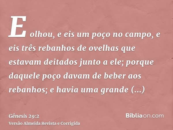 E olhou, e eis um poço no campo, e eis três rebanhos de ovelhas que estavam deitados junto a ele; porque daquele poço davam de beber aos rebanhos; e havia uma g