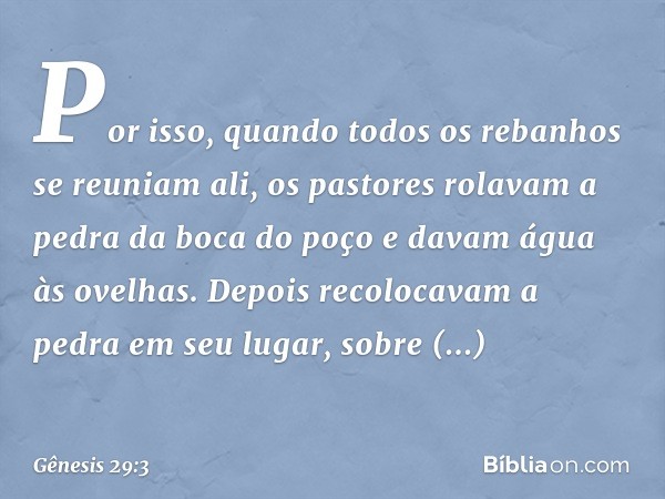 Por isso, quando todos os rebanhos se reu­niam ali, os pas­tores rolavam a pedra da boca do poço e davam água às ovelhas. Depois reco­locavam a pedra em seu lug