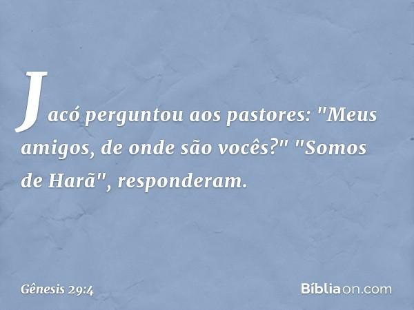 Jacó perguntou aos pastores: "Meus ami­gos, de onde são vocês?"
"Somos de Harã", responderam. -- Gênesis 29:4