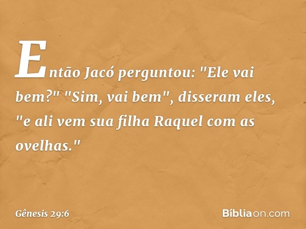 Então Jacó perguntou: "Ele vai bem?"
"Sim, vai bem", disseram eles, "e ali vem sua filha Raquel com as ovelhas." -- Gênesis 29:6