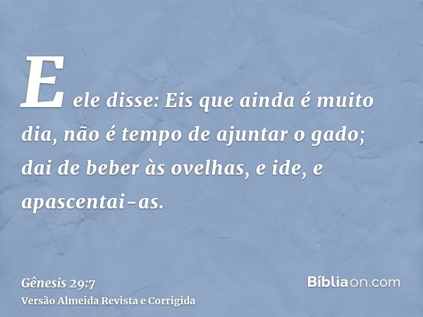 E ele disse: Eis que ainda é muito dia, não é tempo de ajuntar o gado; dai de beber às ovelhas, e ide, e apascentai-as.