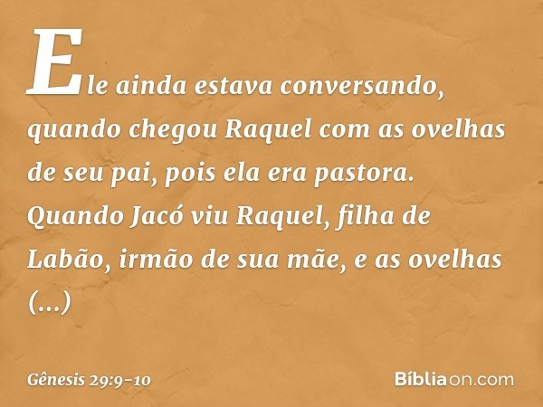 Ele ainda estava conversando, quando chegou Raquel com as ovelhas de seu pai, pois ela era pastora. Quando Jacó viu Raquel, filha de Labão, irmão de sua mãe, e 