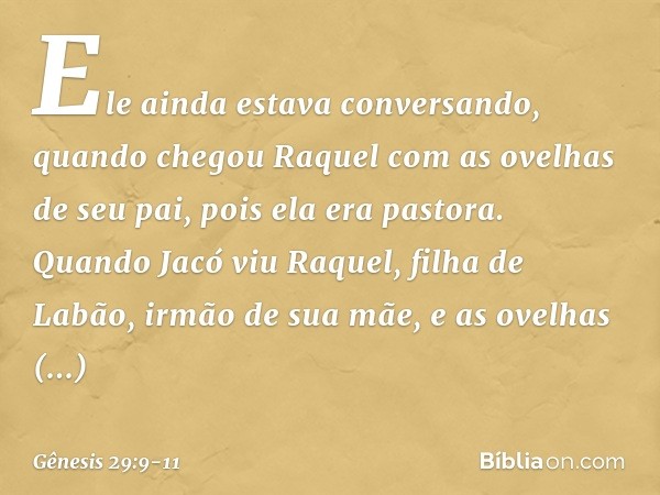 Ele ainda estava conversando, quando chegou Raquel com as ovelhas de seu pai, pois ela era pastora. Quando Jacó viu Raquel, filha de Labão, irmão de sua mãe, e 