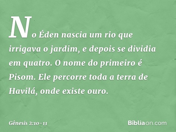 No Éden nascia um rio que irrigava o jardim, e depois se dividia em quatro. O nome do primeiro é Pisom. Ele percorre toda a terra de Havilá, onde existe ouro. -