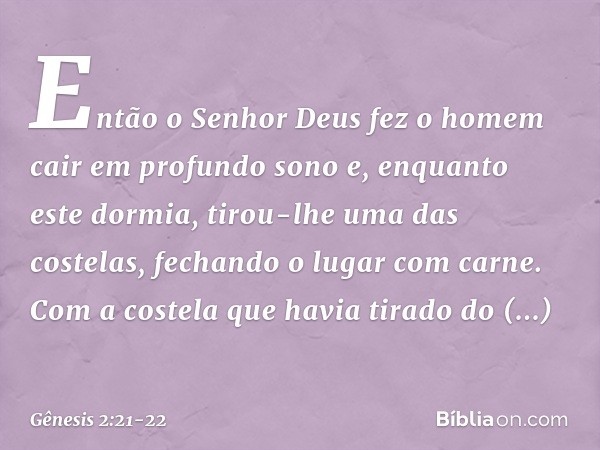 Então o Senhor Deus fez o homem cair em profundo sono e, enquanto este dormia, tirou-lhe uma das costelas, fechando o lugar com carne. Com a costela que havia t