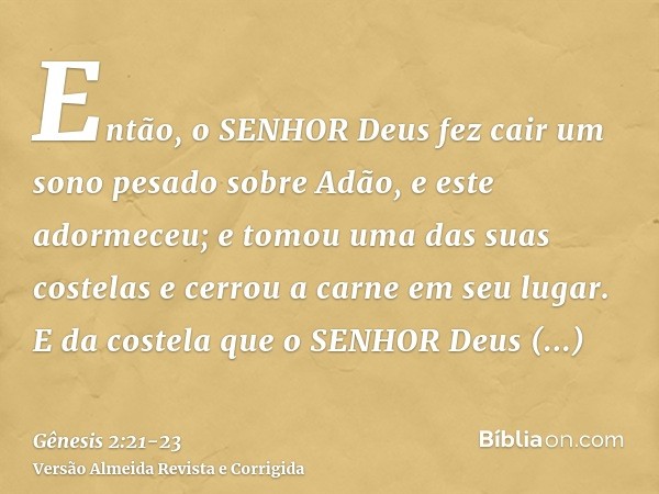 Então, o SENHOR Deus fez cair um sono pesado sobre Adão, e este adormeceu; e tomou uma das suas costelas e cerrou a carne em seu lugar.E da costela que o SENHOR