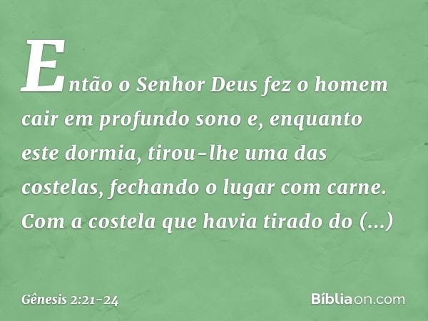 Então o Senhor Deus fez o homem cair em profundo sono e, enquanto este dormia, tirou-lhe uma das costelas, fechando o lugar com carne. Com a costela que havia t