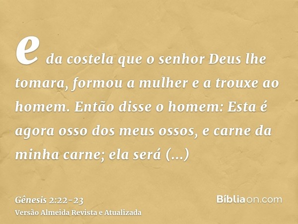 e da costela que o senhor Deus lhe tomara, formou a mulher e a trouxe ao homem.Então disse o homem: Esta é agora osso dos meus ossos, e carne da minha carne; el