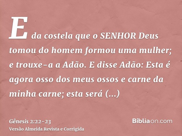 E da costela que o SENHOR Deus tomou do homem formou uma mulher; e trouxe-a a Adão.E disse Adão: Esta é agora osso dos meus ossos e carne da minha carne; esta s