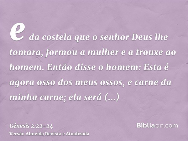 e da costela que o senhor Deus lhe tomara, formou a mulher e a trouxe ao homem.Então disse o homem: Esta é agora osso dos meus ossos, e carne da minha carne; el