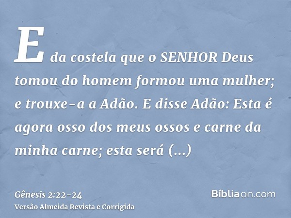 E da costela que o SENHOR Deus tomou do homem formou uma mulher; e trouxe-a a Adão.E disse Adão: Esta é agora osso dos meus ossos e carne da minha carne; esta s