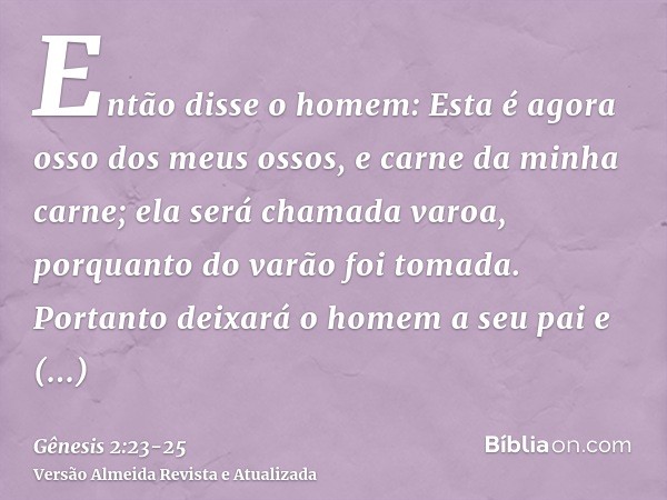 Então disse o homem: Esta é agora osso dos meus ossos, e carne da minha carne; ela será chamada varoa, porquanto do varão foi tomada.Portanto deixará o homem a 