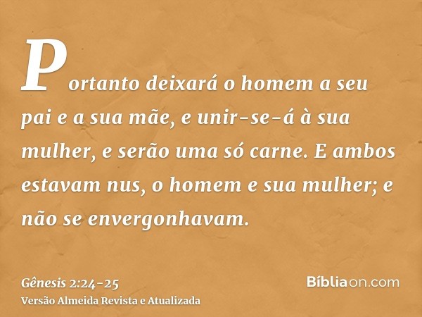 Portanto deixará o homem a seu pai e a sua mãe, e unir-se-á à sua mulher, e serão uma só carne.E ambos estavam nus, o homem e sua mulher; e não se envergonhavam