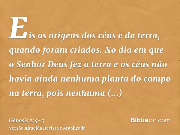 Eis as origens dos céus e da terra, quando foram criados. No dia em que o Senhor Deus fez a terra e os céusnão havia ainda nenhuma planta do campo na terra, poi