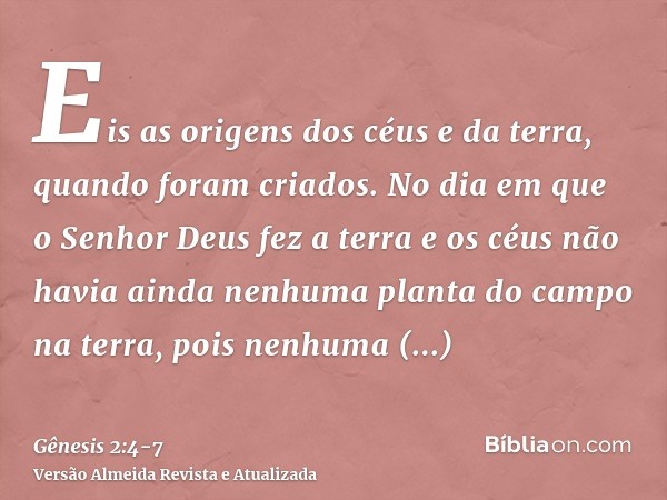 Eis as origens dos céus e da terra, quando foram criados. No dia em que o Senhor Deus fez a terra e os céusnão havia ainda nenhuma planta do campo na terra, poi