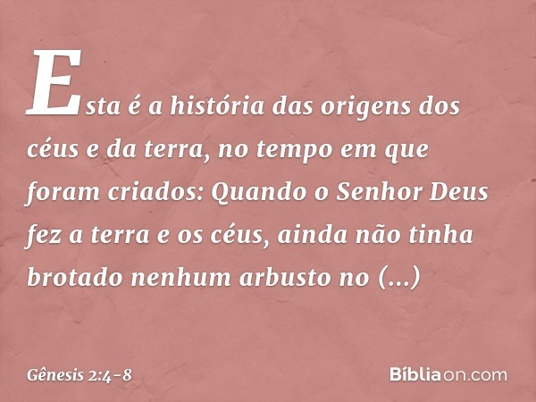 Esta é a história das origens dos céus e da terra, no tempo em que foram criados:
Quando o Senhor Deus fez a terra e os céus, ainda não tinha brotado nenhum arb