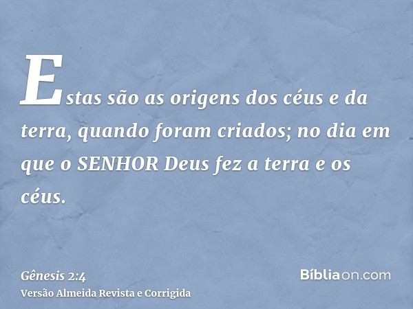 Estas são as origens dos céus e da terra, quando foram criados; no dia em que o SENHOR Deus fez a terra e os céus.