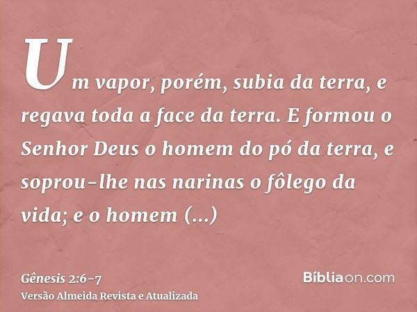 Um vapor, porém, subia da terra, e regava toda a face da terra.E formou o Senhor Deus o homem do pó da terra, e soprou-lhe nas narinas o fôlego da vida; e o hom