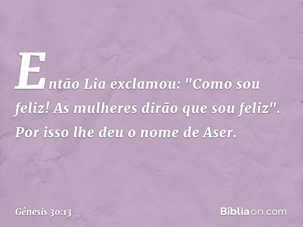 Então Lia exclamou: "Como sou feliz! As mulheres dirão que sou feliz". Por isso lhe deu o nome de Aser. -- Gênesis 30:13