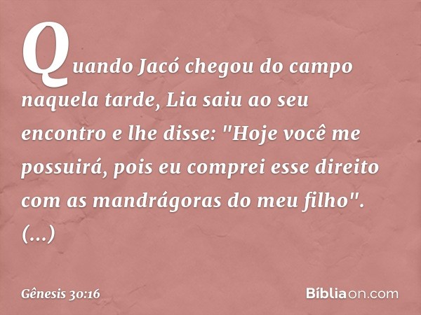 Quando Jacó chegou do campo naquela tarde, Lia saiu ao seu encontro e lhe disse: "Ho­je você me possuirá, pois eu comprei esse direito com as man­drágoras do me