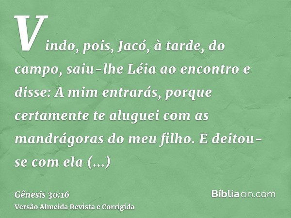 Vindo, pois, Jacó, à tarde, do campo, saiu-lhe Léia ao encontro e disse: A mim entrarás, porque certamente te aluguei com as mandrágoras do meu filho. E deitou-