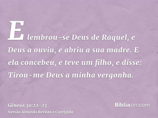 E lembrou-se Deus de Raquel, e Deus a ouviu, e abriu a sua madre.E ela concebeu, e teve um filho, e disse: Tirou-me Deus a minha vergonha.