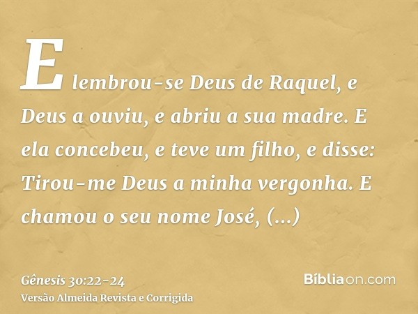 E lembrou-se Deus de Raquel, e Deus a ouviu, e abriu a sua madre.E ela concebeu, e teve um filho, e disse: Tirou-me Deus a minha vergonha.E chamou o seu nome Jo
