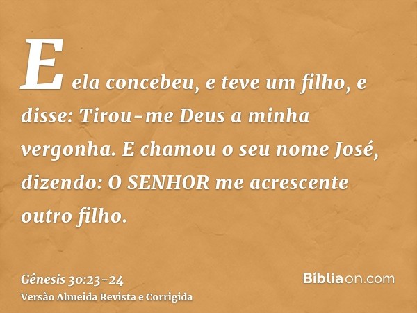 E ela concebeu, e teve um filho, e disse: Tirou-me Deus a minha vergonha.E chamou o seu nome José, dizendo: O SENHOR me acrescente outro filho.