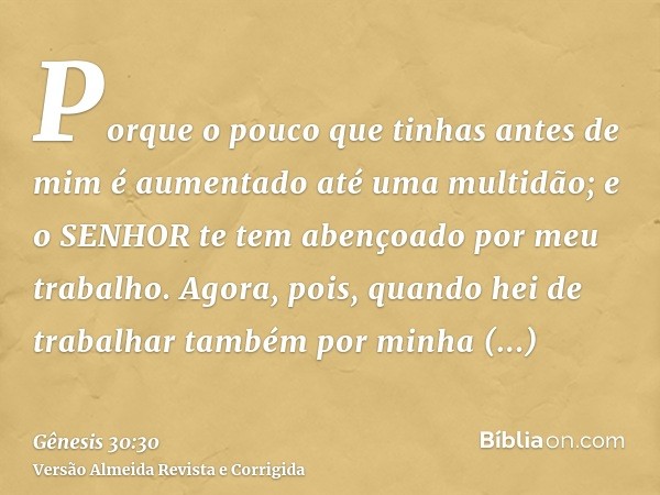 Porque o pouco que tinhas antes de mim é aumentado até uma multidão; e o SENHOR te tem abençoado por meu trabalho. Agora, pois, quando hei de trabalhar também p