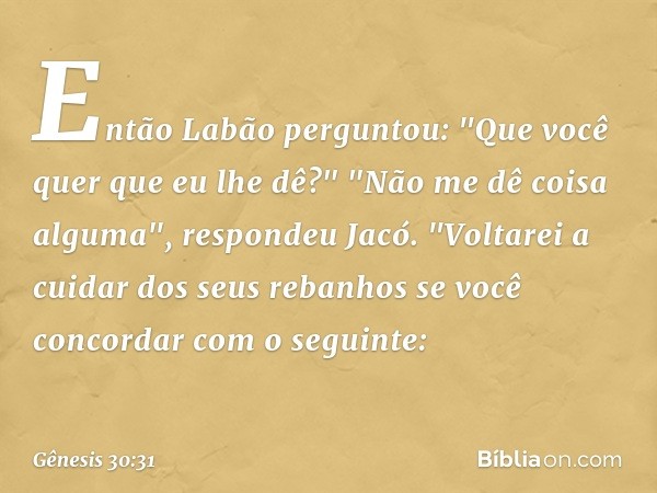 Então Labão perguntou: "Que você quer que eu lhe dê?" "Não me dê coisa algu­ma", res­pondeu Jacó. "Voltarei a cuidar dos seus reba­nhos se você concordar com o 