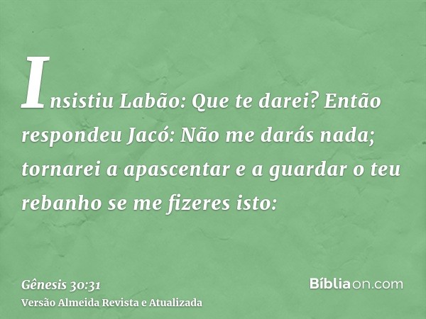 Insistiu Labão: Que te darei? Então respondeu Jacó: Não me darás nada; tornarei a apascentar e a guardar o teu rebanho se me fizeres isto: