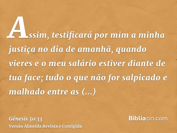 Assim, testificará por mim a minha justiça no dia de amanhã, quando vieres e o meu salário estiver diante de tua face; tudo o que não for salpicado e malhado en