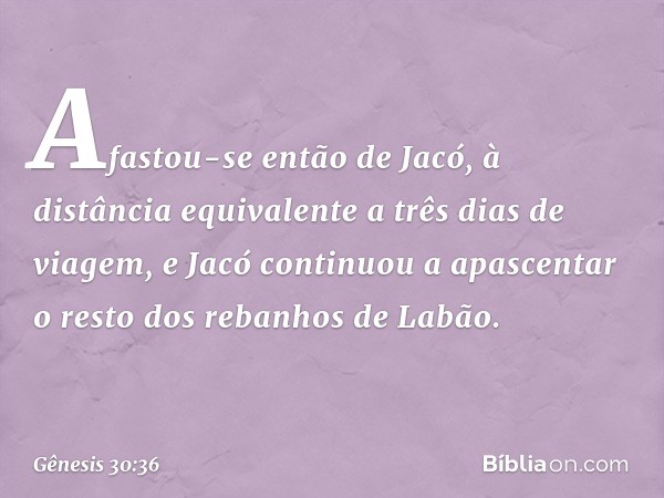 Afastou-se então de Jacó, à distância equiva­lente a três dias de viagem, e Jacó continuou a apas­centar o resto dos rebanhos de Labão. -- Gênesis 30:36