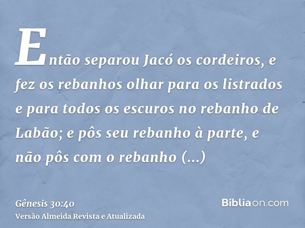 Então separou Jacó os cordeiros, e fez os rebanhos olhar para os listrados e para todos os escuros no rebanho de Labão; e pôs seu rebanho à parte, e não pôs com