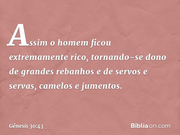 Assim o homem ficou extremamente rico, tornando-se dono de grandes rebanhos e de servos e servas, came­los e jumentos. -- Gênesis 30:43