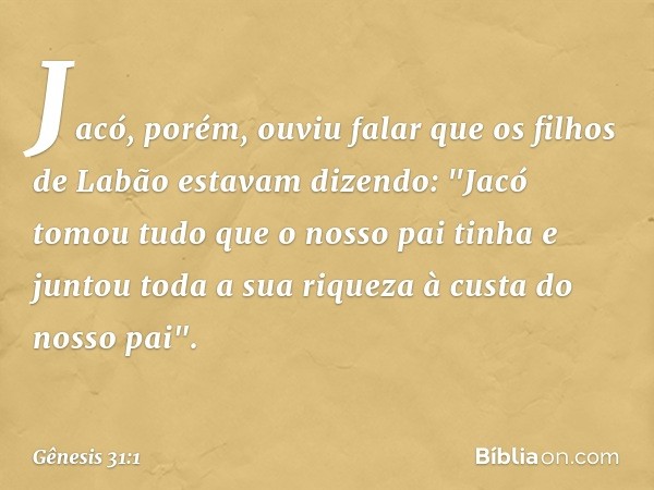 Jacó, porém, ouviu falar que os filhos de Labão es­tavam dizendo: "Jacó tomou tudo que o nosso pai tinha e juntou toda a sua riqueza à custa do nosso pai". -- G