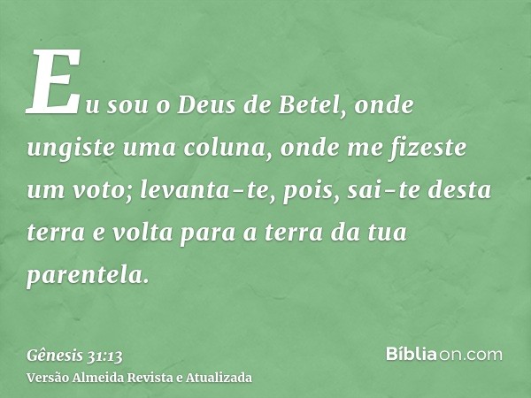 Eu sou o Deus de Betel, onde ungiste uma coluna, onde me fizeste um voto; levanta-te, pois, sai-te desta terra e volta para a terra da tua parentela.