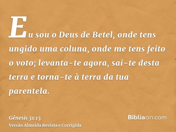 Eu sou o Deus de Betel, onde tens ungido uma coluna, onde me tens feito o voto; levanta-te agora, sai-te desta terra e torna-te à terra da tua parentela.