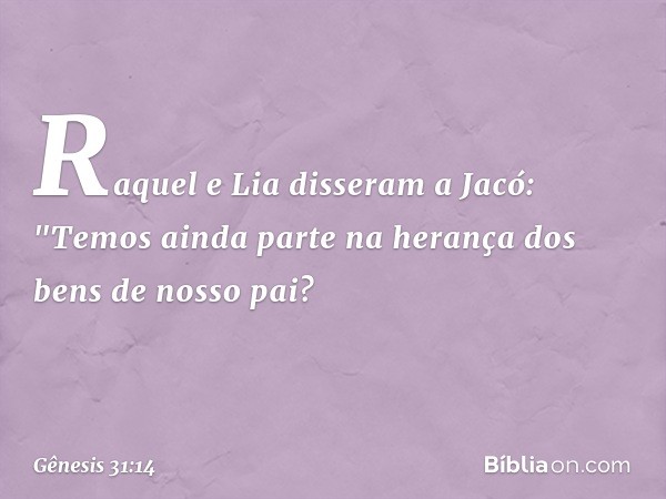 Raquel e Lia disseram a Jacó: "Temos ainda parte na herança dos bens de nosso pai? -- Gênesis 31:14